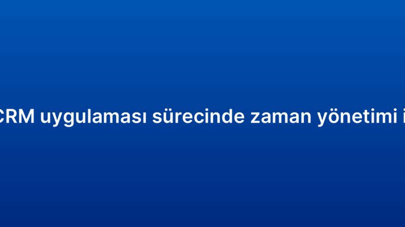 Mobil CRM uygulaması sürecinde zaman yönetimi ipuçları