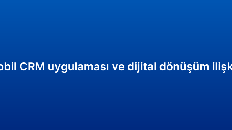 Mobil CRM uygulaması ve dijital dönüşüm ilişkisi