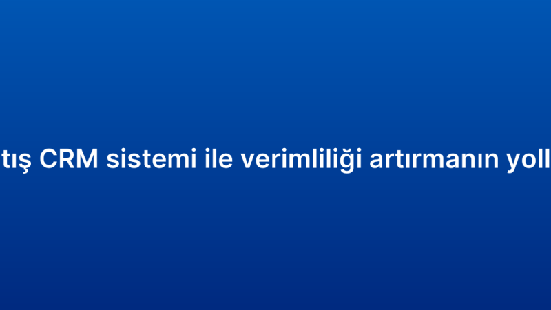 Satış CRM sistemi ile verimliliği artırmanın yolları