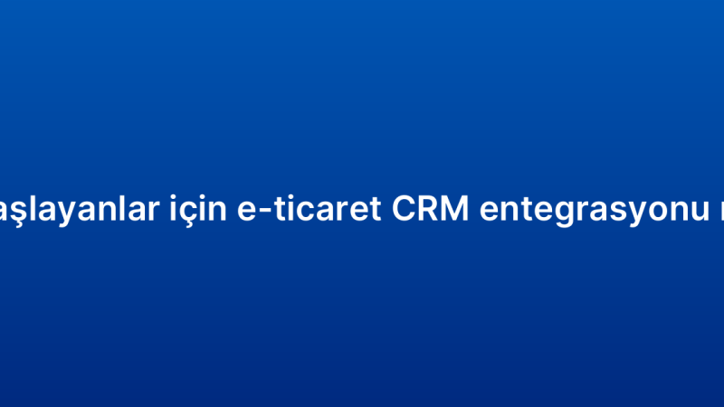 Yeni başlayanlar için e-ticaret CRM entegrasyonu rehberi